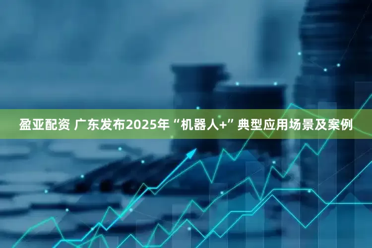 盈亚配资 广东发布2025年“机器人+”典型应用场景及案例