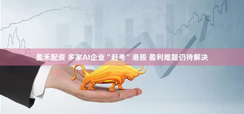 盈禾配资 多家AI企业“赶考”港股 盈利难题仍待解决