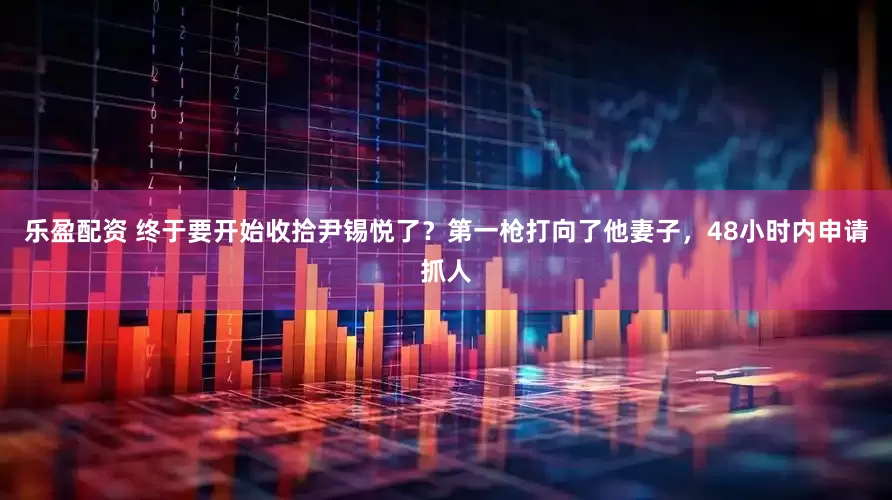 乐盈配资 终于要开始收拾尹锡悦了？第一枪打向了他妻子，48小时内申请抓人