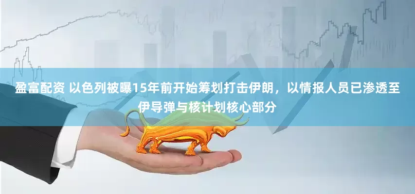 盈富配资 以色列被曝15年前开始筹划打击伊朗，以情报人员已渗透至伊导弹与核计划核心部分