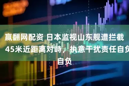赢翻网配资 日本监视山东舰遭拦截，45米近距离对峙，执意干扰责任自负