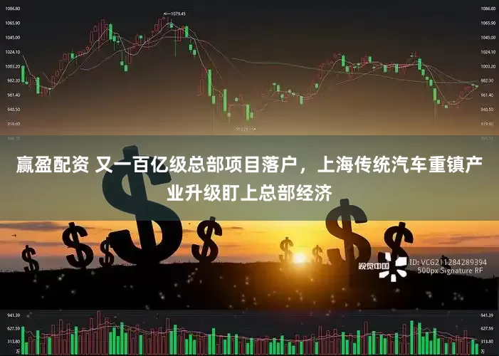 赢盈配资 又一百亿级总部项目落户，上海传统汽车重镇产业升级盯上总部经济
