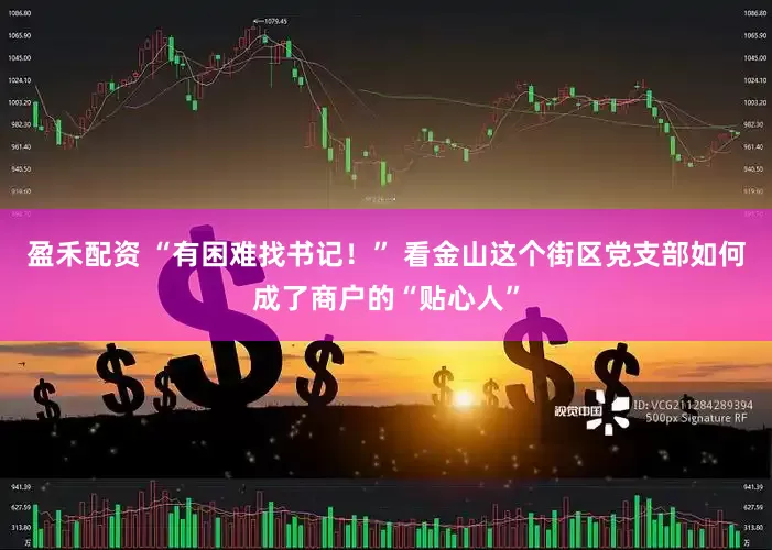 盈禾配资 “有困难找书记！” 看金山这个街区党支部如何成了商户的“贴心人”