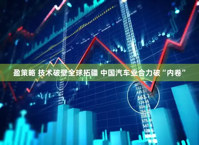 盈策略 技术破壁全球拓疆 中国汽车业合力破“内卷”