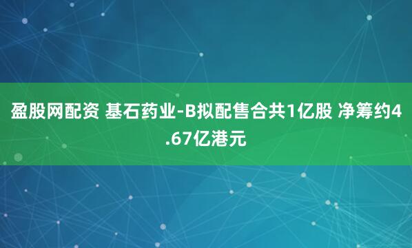 盈股网配资 基石药业-B拟配售合共1亿股 净筹约4.67亿港元