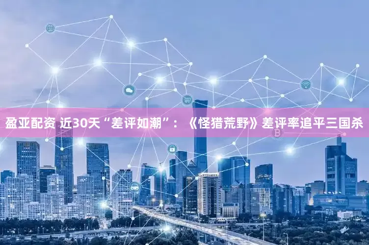 盈亚配资 近30天“差评如潮”：《怪猎荒野》差评率追平三国杀