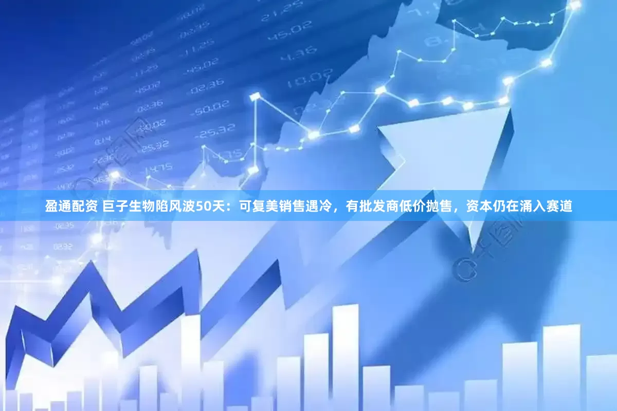 盈通配资 巨子生物陷风波50天：可复美销售遇冷，有批发商低价抛售，资本仍在涌入赛道