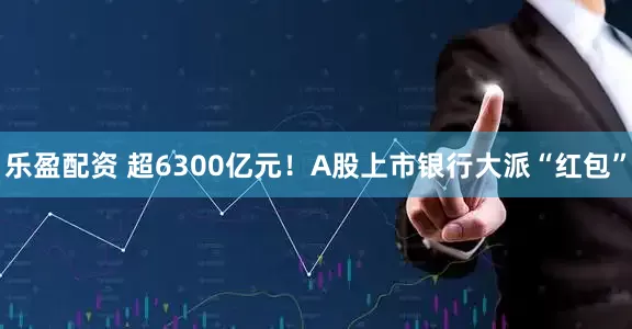 乐盈配资 超6300亿元！A股上市银行大派“红包”