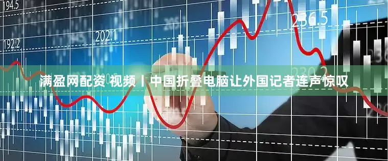 满盈网配资 视频丨中国折叠电脑让外国记者连声惊叹