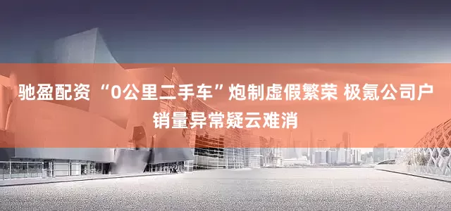 驰盈配资 “0公里二手车”炮制虚假繁荣 极氪公司户销量异常疑云难消