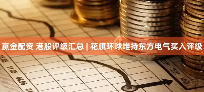 赢金配资 港股评级汇总 | 花旗环球维持东方电气买入评级