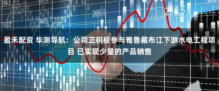 盈禾配资 华测导航：公司正积极参与雅鲁藏布江下游水电工程项目 已实现少量的产品销售