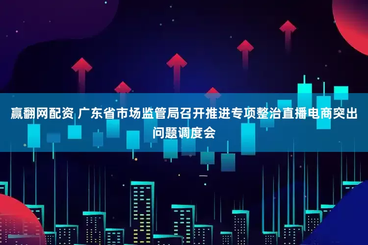 赢翻网配资 广东省市场监管局召开推进专项整治直播电商突出问题调度会