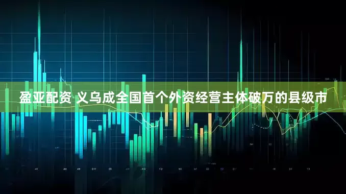 盈亚配资 义乌成全国首个外资经营主体破万的县级市
