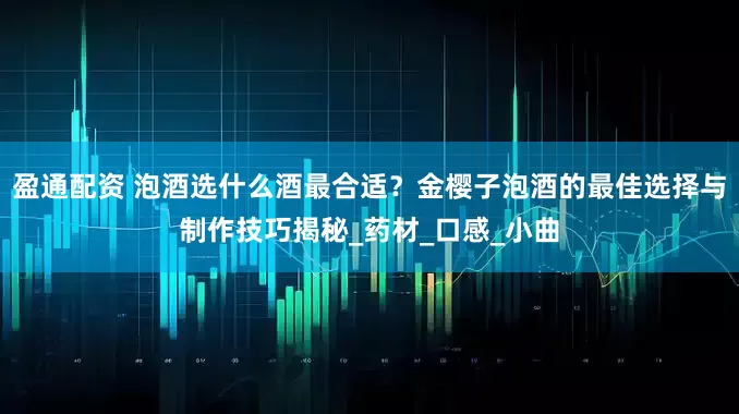 盈通配资 泡酒选什么酒最合适？金樱子泡酒的最佳选择与制作技巧揭秘_药材_口感_小曲