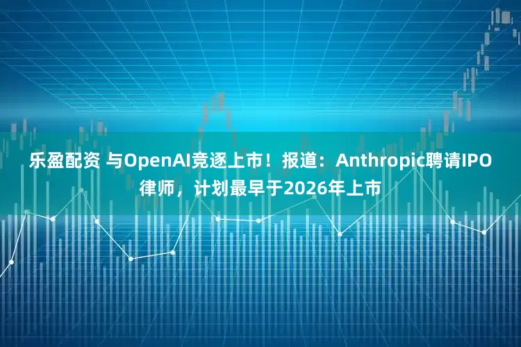 乐盈配资 与OpenAI竞逐上市！报道：Anthropic聘请IPO律师，计划最早于2026年上市