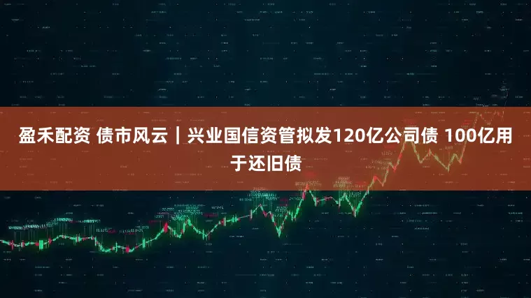 盈禾配资 债市风云|兴业国信资管拟发120亿公司债 100亿用于还旧债