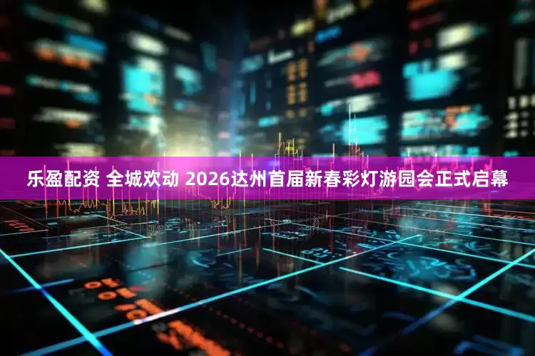 乐盈配资 全城欢动 2026达州首届新春彩灯游园会正式启幕